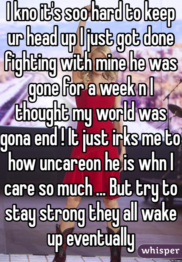 I kno it's soo hard to keep ur head up I just got done fighting with mine he was gone for a week n I thought my world was gona end ! It just irks me to how uncareon he is whn I care so much ... But try to stay strong they all wake up eventually 