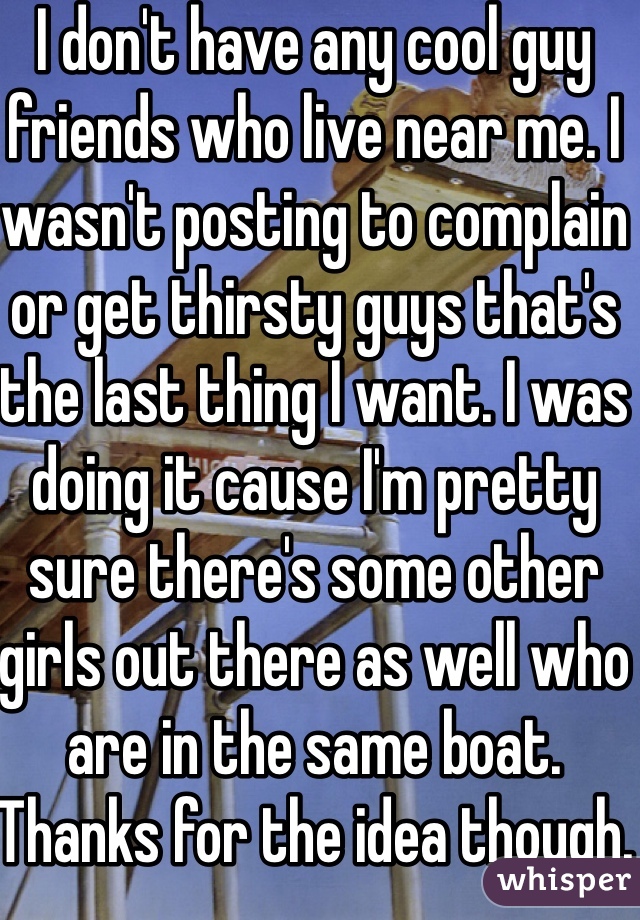 I don't have any cool guy friends who live near me. I wasn't posting to complain or get thirsty guys that's the last thing I want. I was doing it cause I'm pretty sure there's some other girls out there as well who are in the same boat. Thanks for the idea though.
