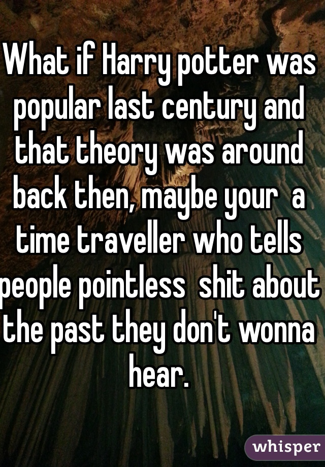 What if Harry potter was popular last century and that theory was around back then, maybe your  a time traveller who tells people pointless  shit about the past they don't wonna hear.