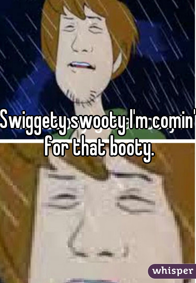 Swiggety swooty I'm comin' for that booty.