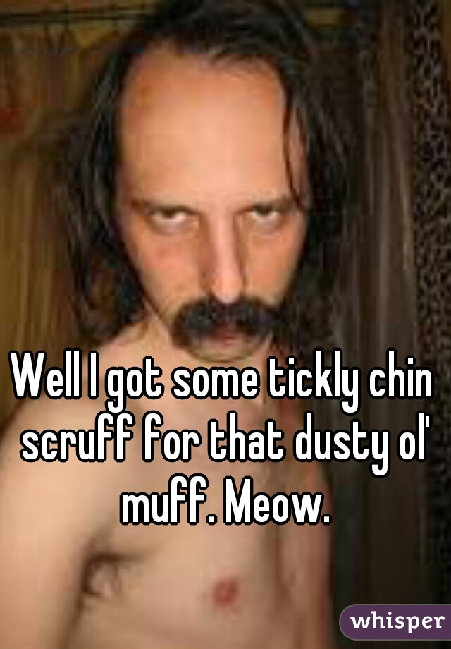 Well I got some tickly chin scruff for that dusty ol' muff. Meow.