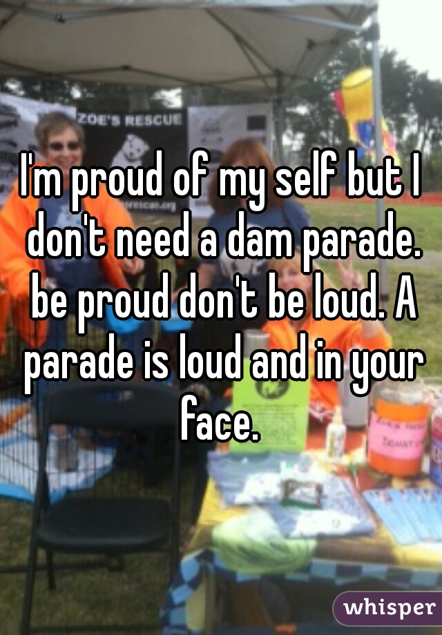 I'm proud of my self but I don't need a dam parade. be proud don't be loud. A parade is loud and in your face. 