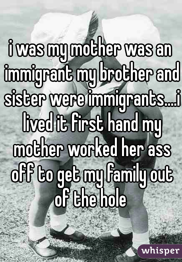 i was my mother was an immigrant my brother and sister were immigrants....i lived it first hand my mother worked her ass off to get my family out of the hole 