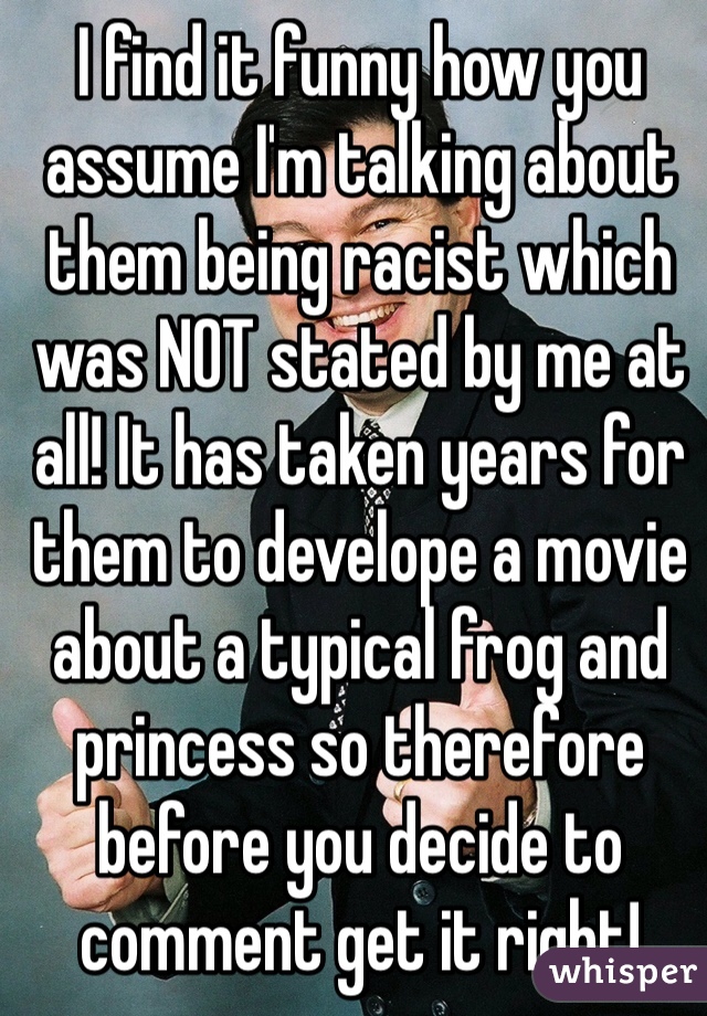 I find it funny how you assume I'm talking about them being racist which was NOT stated by me at all! It has taken years for them to develope a movie about a typical frog and princess so therefore before you decide to comment get it right!