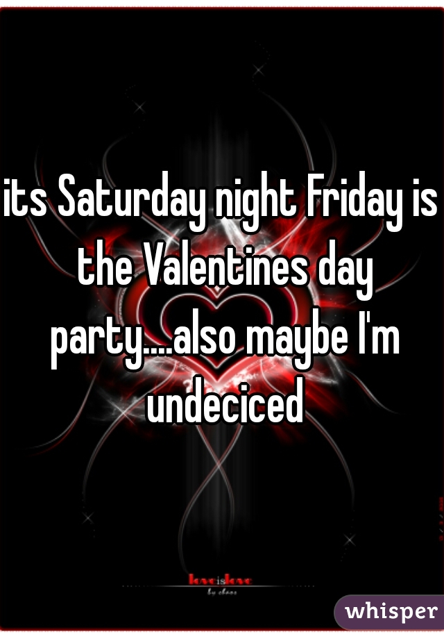 its Saturday night Friday is the Valentines day party....also maybe I'm undeciced