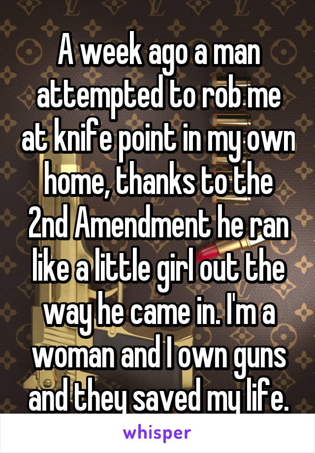 A week ago a man attempted to rob me at knife point in my own home, thanks to the 2nd Amendment he ran like a little girl out the way he came in. I'm a woman and I own guns and they saved my life.