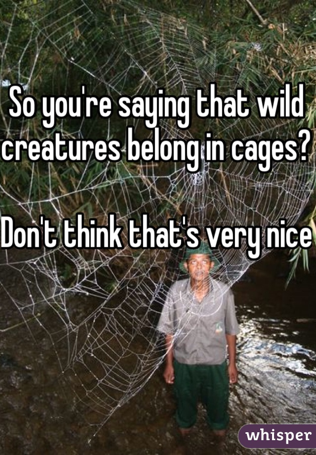 So you're saying that wild creatures belong in cages?

Don't think that's very nice 