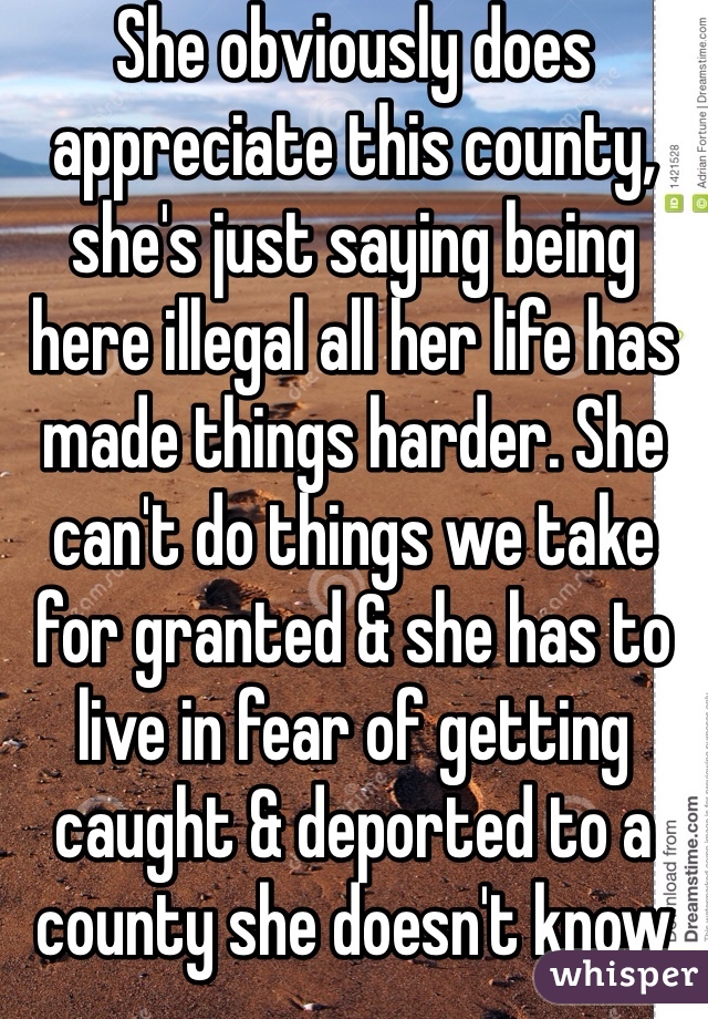 She obviously does appreciate this county, she's just saying being here illegal all her life has made things harder. She can't do things we take for granted & she has to live in fear of getting caught & deported to a county she doesn't know