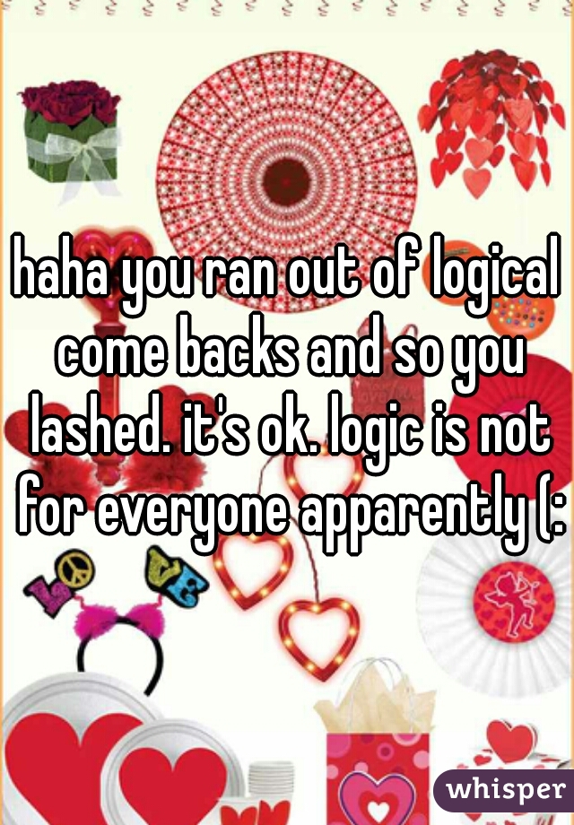 haha you ran out of logical come backs and so you lashed. it's ok. logic is not for everyone apparently (: