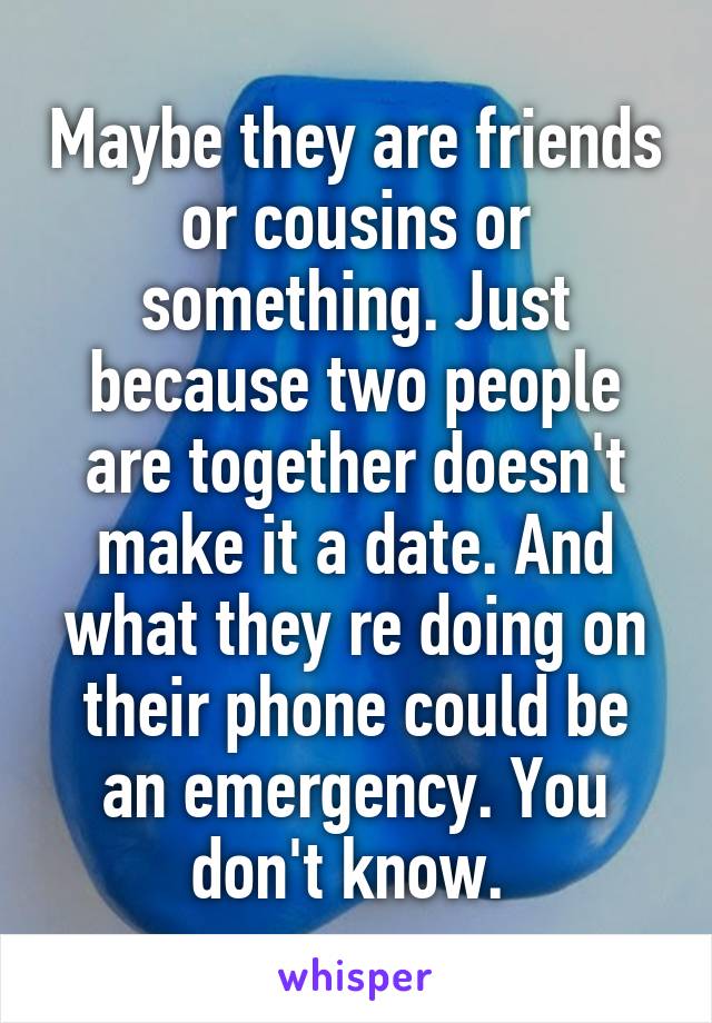 Maybe they are friends or cousins or something. Just because two people are together doesn't make it a date. And what they re doing on their phone could be an emergency. You don't know. 