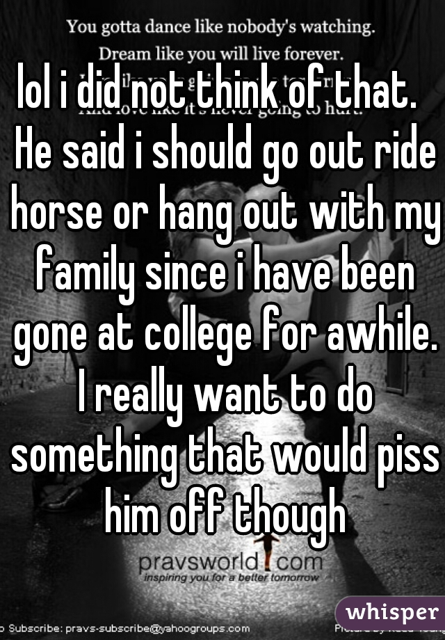 lol i did not think of that.  He said i should go out ride horse or hang out with my family since i have been gone at college for awhile. I really want to do something that would piss him off though