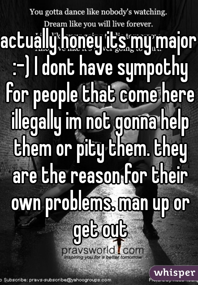 actually honey its my major :-) I dont have sympothy for people that come here illegally im not gonna help them or pity them. they are the reason for their own problems. man up or get out