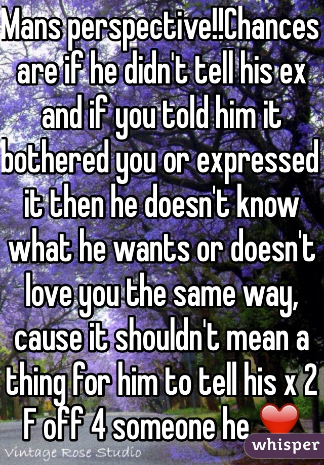 Mans perspective!!Chances are if he didn't tell his ex and if you told him it bothered you or expressed it then he doesn't know what he wants or doesn't love you the same way, cause it shouldn't mean a thing for him to tell his x 2 F off 4 someone he ❤️