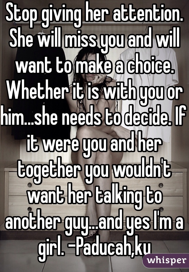Stop giving her attention. She will miss you and will want to make a choice. Whether it is with you or him...she needs to decide. If it were you and her together you wouldn't want her talking to another guy...and yes I'm a girl. -Paducah,ky 