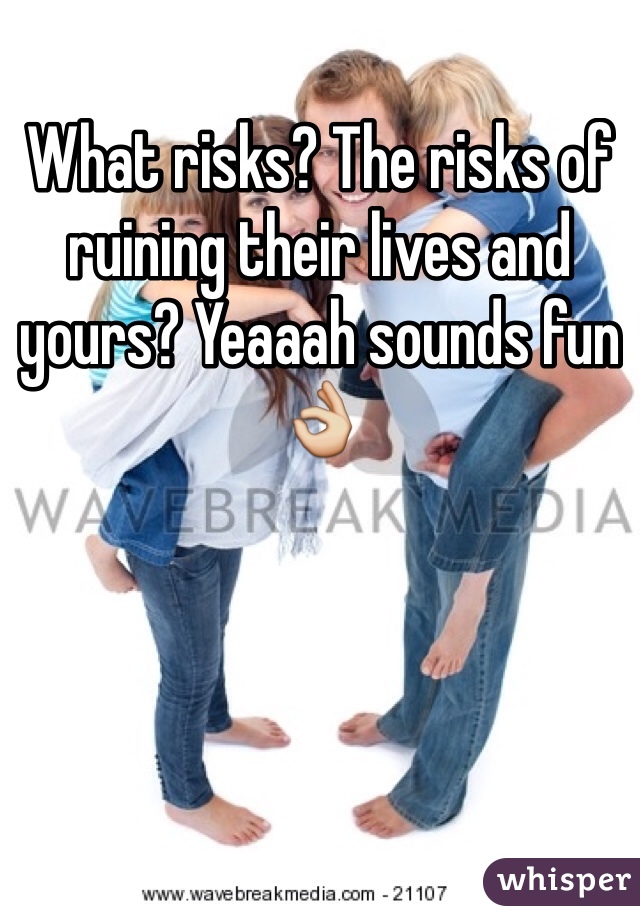 What risks? The risks of ruining their lives and yours? Yeaaah sounds fun 👌