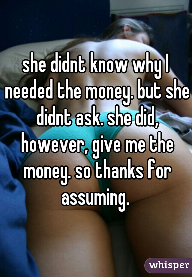 she didnt know why I needed the money. but she didnt ask. she did, however, give me the money. so thanks for assuming. 