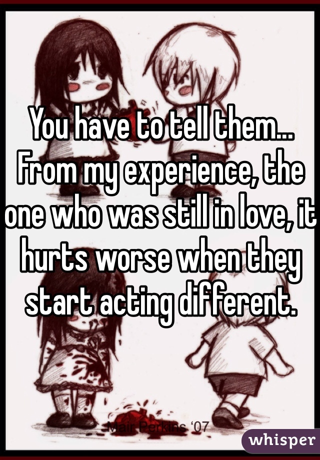 You have to tell them... From my experience, the one who was still in love, it hurts worse when they start acting different. 