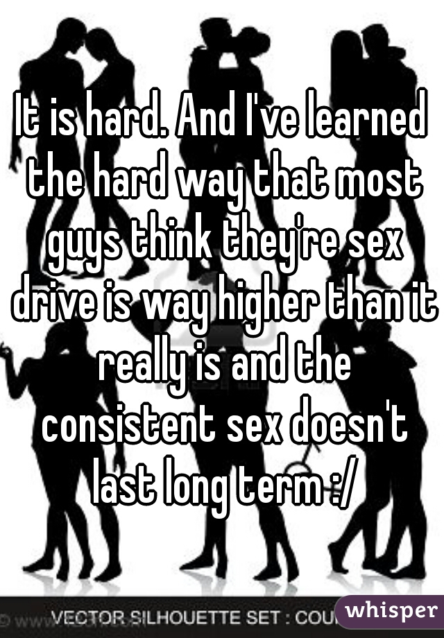 It is hard. And I've learned the hard way that most guys think they're sex drive is way higher than it really is and the consistent sex doesn't last long term :/