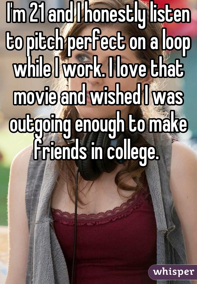 I'm 21 and I honestly listen to pitch perfect on a loop while I work. I love that movie and wished I was outgoing enough to make friends in college. 
