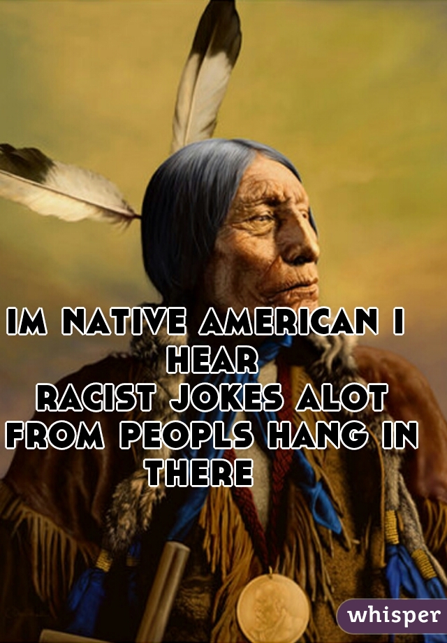 im native american i hear
 racist jokes alot from peopls hang in there  