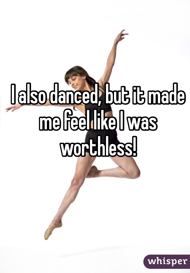 I also danced, but it made me feel like I was worthless!