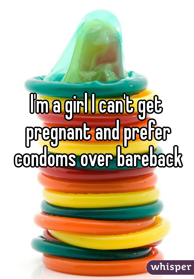I'm a girl I can't get pregnant and prefer condoms over bareback