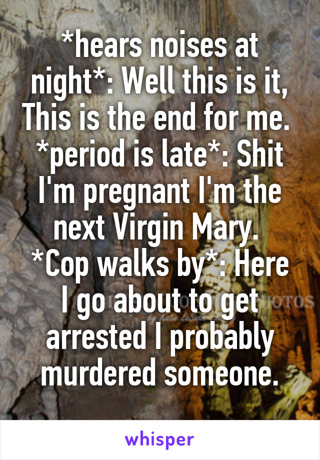 *hears noises at night*: Well this is it, This is the end for me. 
*period is late*: Shit I'm pregnant I'm the next Virgin Mary. 
*Cop walks by*: Here I go about to get arrested I probably murdered someone.
