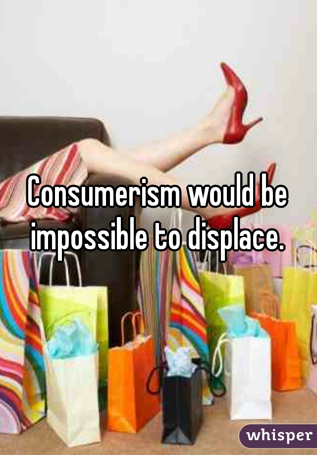 Consumerism would be impossible to displace. 