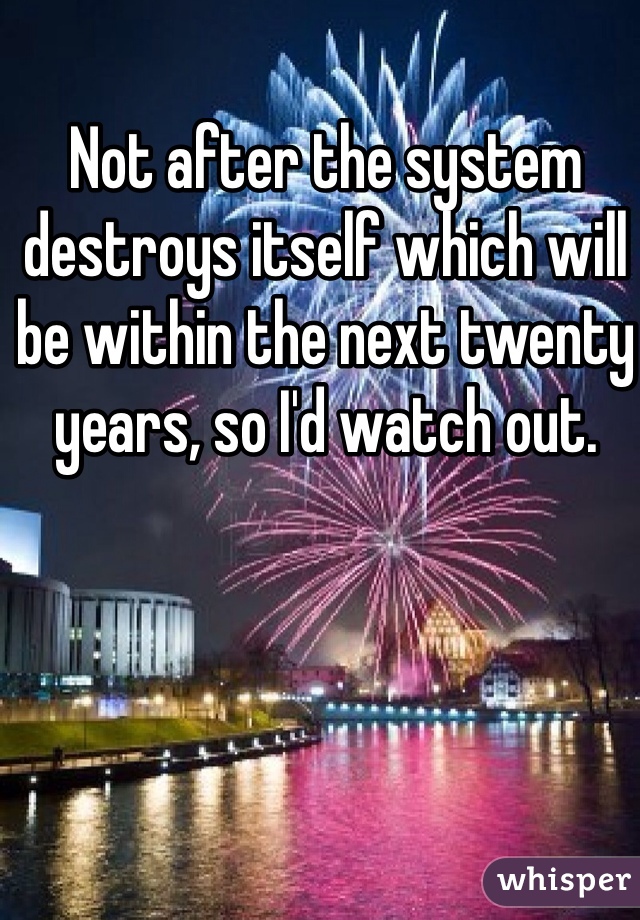Not after the system destroys itself which will be within the next twenty years, so I'd watch out.