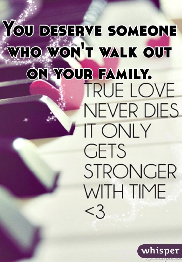 You deserve someone who won't walk out on your family. 