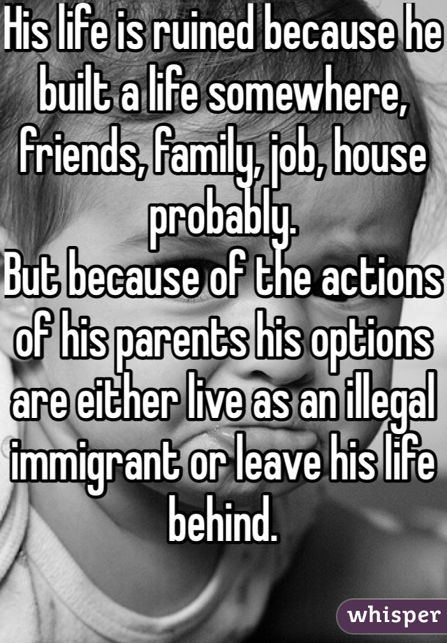 His life is ruined because he built a life somewhere, friends, family, job, house probably.
But because of the actions of his parents his options are either live as an illegal immigrant or leave his life behind.