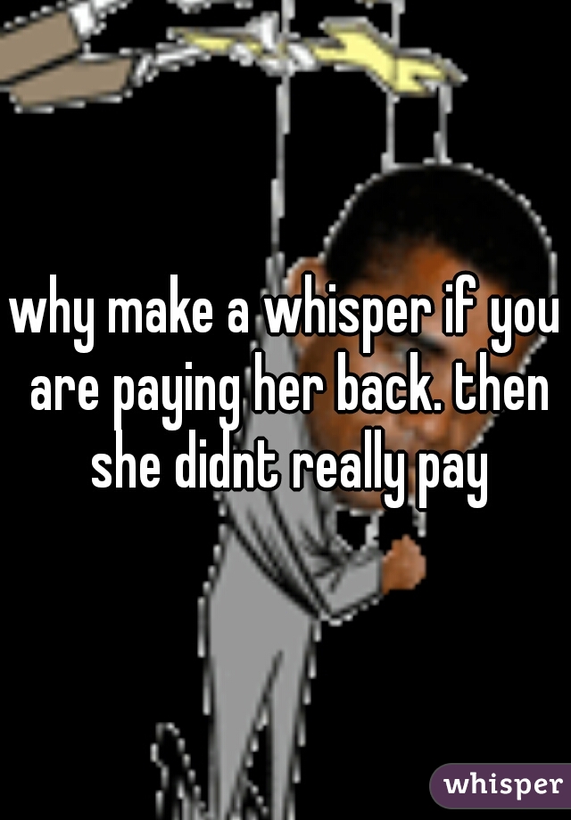 why make a whisper if you are paying her back. then she didnt really pay