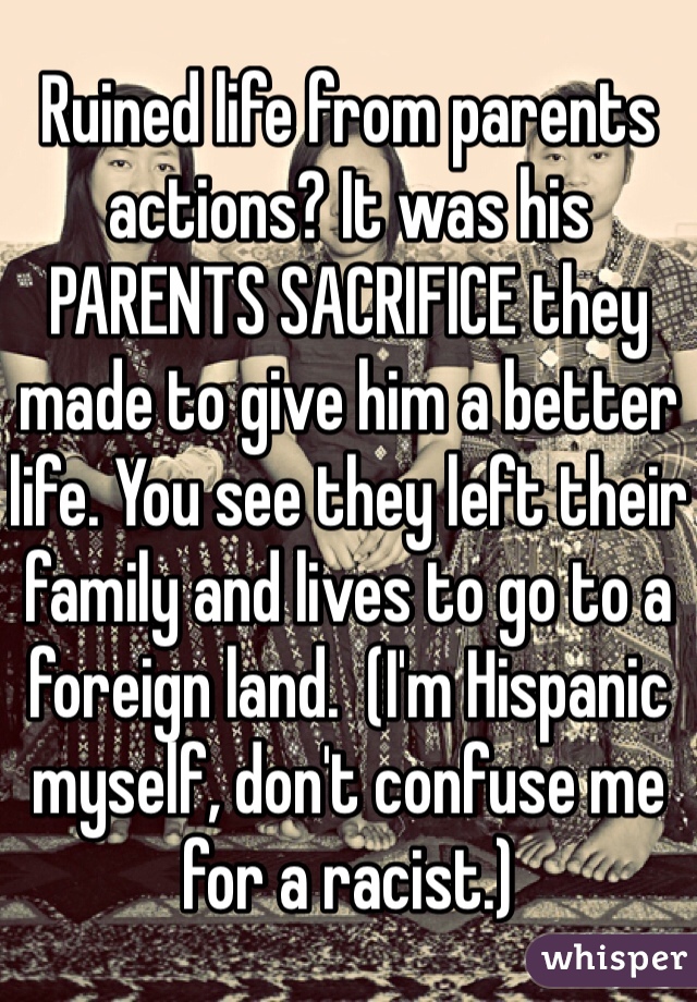 Ruined life from parents actions? It was his PARENTS SACRIFICE they made to give him a better life. You see they left their family and lives to go to a foreign land.  (I'm Hispanic myself, don't confuse me for a racist.)