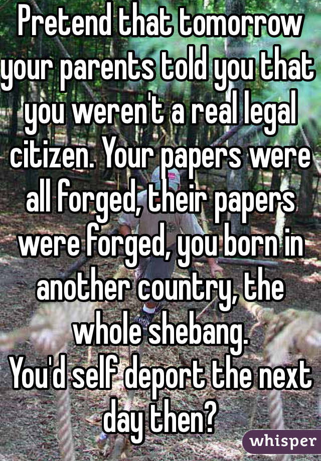 Pretend that tomorrow your parents told you that you weren't a real legal citizen. Your papers were all forged, their papers were forged, you born in another country, the whole shebang.
You'd self deport the next day then?