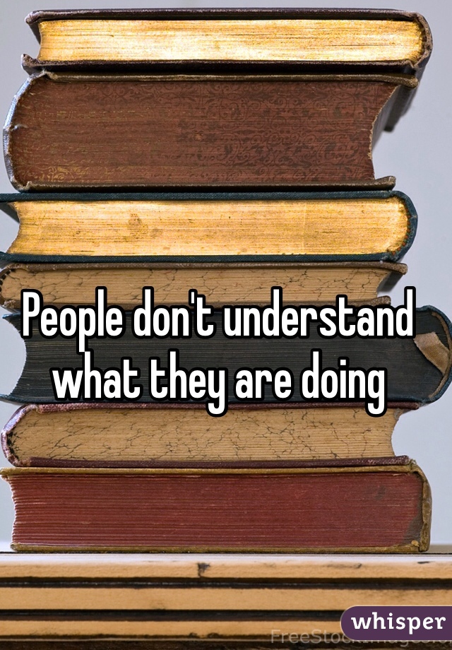 People don't understand what they are doing 