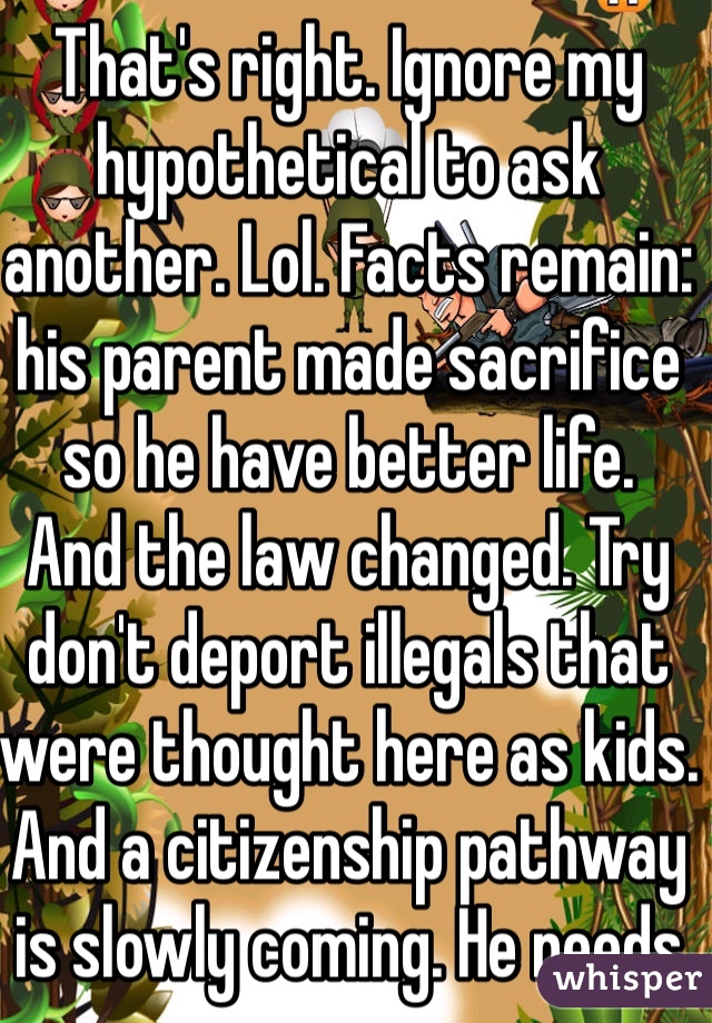 That's right. Ignore my hypothetical to ask another. Lol. Facts remain: his parent made sacrifice so he have better life. 
And the law changed. Try don't deport illegals that were thought here as kids. And a citizenship pathway is slowly coming. He needs to man up and stop complaining. 