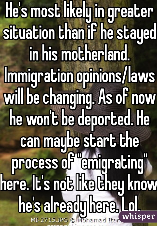 He's most likely in greater situation than if he stayed in his motherland. 
Immigration opinions/laws will be changing. As of now he won't be deported. He can maybe start the process of "emigrating" here. It's not like they know he's already here. Lol. 