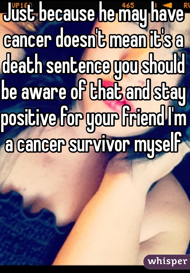 Just because he may have cancer doesn't mean it's a death sentence you should be aware of that and stay positive for your friend I'm a cancer survivor myself