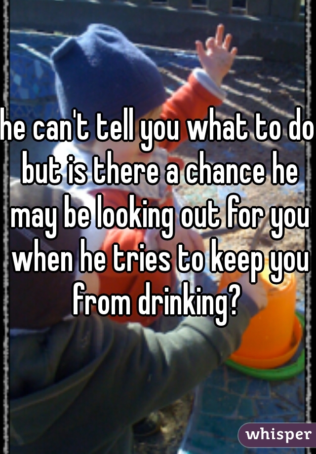 he can't tell you what to do but is there a chance he may be looking out for you when he tries to keep you from drinking? 