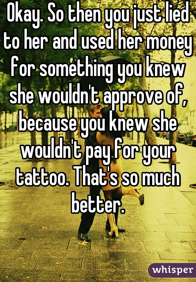 Okay. So then you just lied to her and used her money for something you knew she wouldn't approve of, because you knew she wouldn't pay for your tattoo. That's so much better.