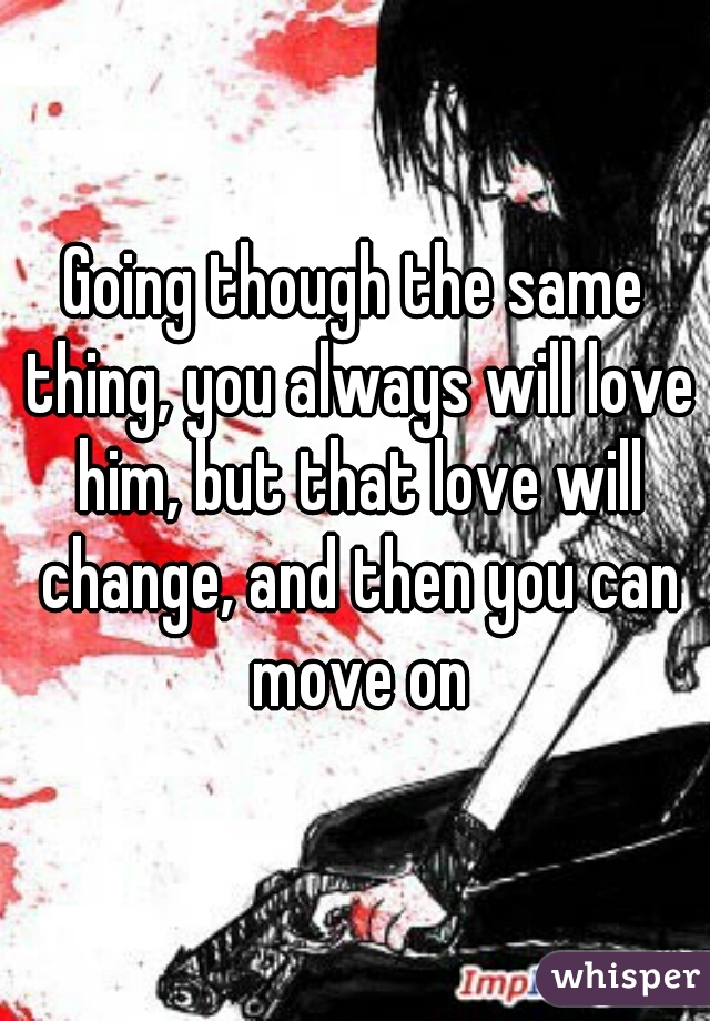 Going though the same thing, you always will love him, but that love will change, and then you can move on