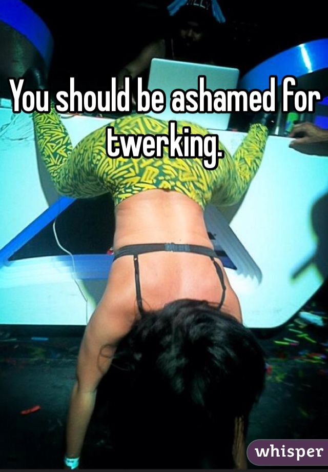 You should be ashamed for twerking.