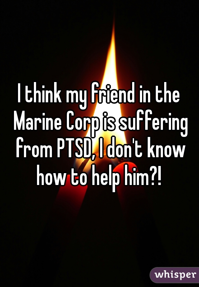 I think my friend in the Marine Corp is suffering from PTSD, I don't know how to help him?! 