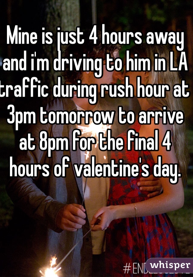 Mine is just 4 hours away and i'm driving to him in LA traffic during rush hour at 3pm tomorrow to arrive at 8pm for the final 4 hours of valentine's day.