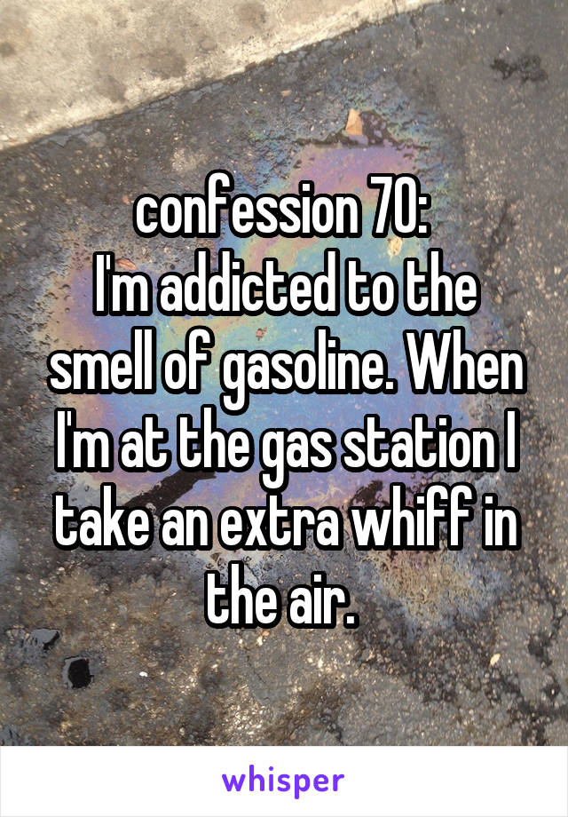 confession 70: 
I'm addicted to the smell of gasoline. When I'm at the gas station I take an extra whiff in the air. 