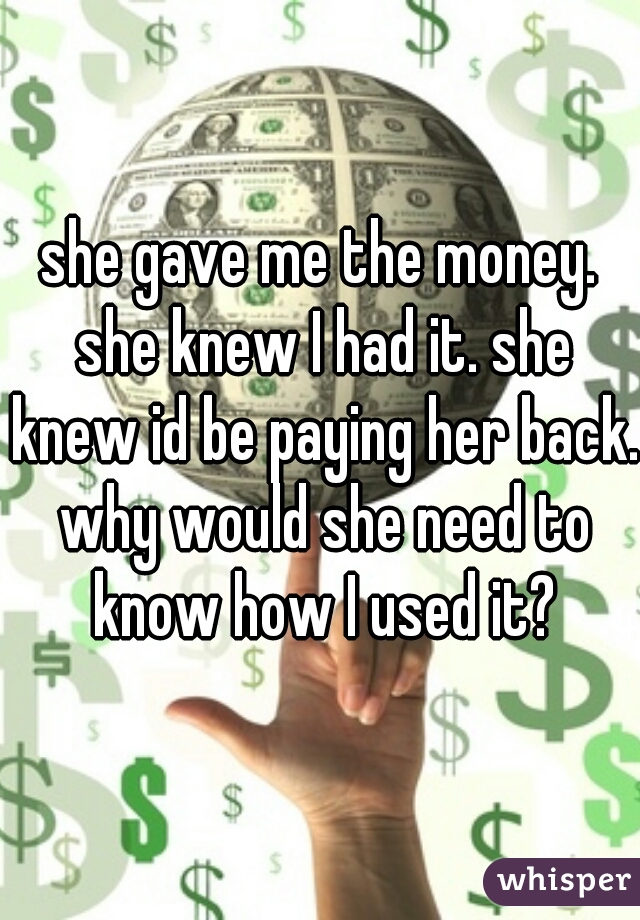 she gave me the money. she knew I had it. she knew id be paying her back. why would she need to know how I used it?