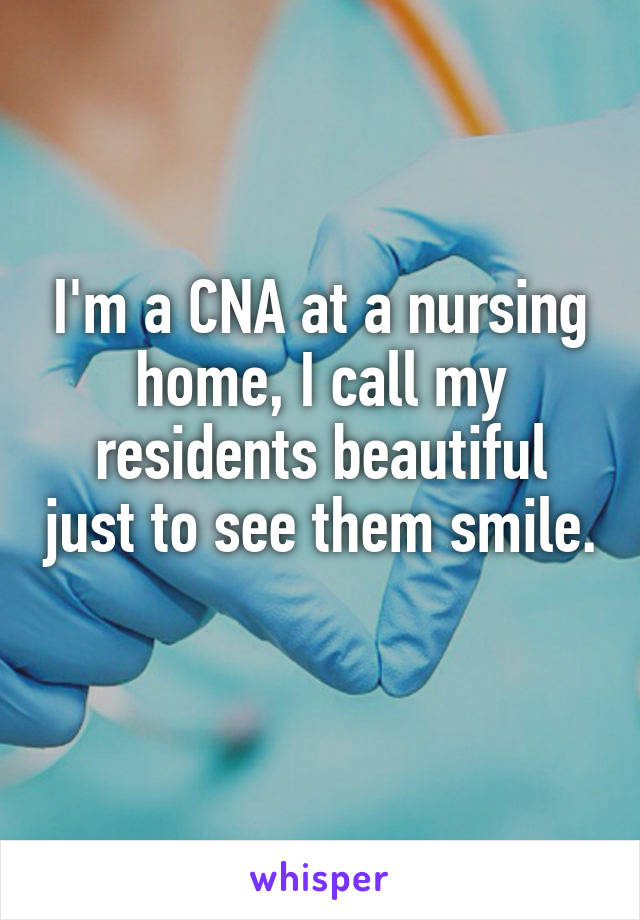 I'm a CNA at a nursing home, I call my residents beautiful just to see them smile. 