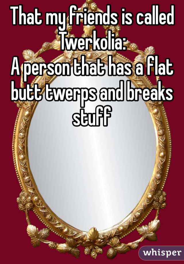 That my friends is called
Twerkolia:
A person that has a flat butt twerps and breaks stuff