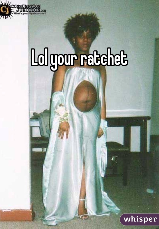 Lol your ratchet