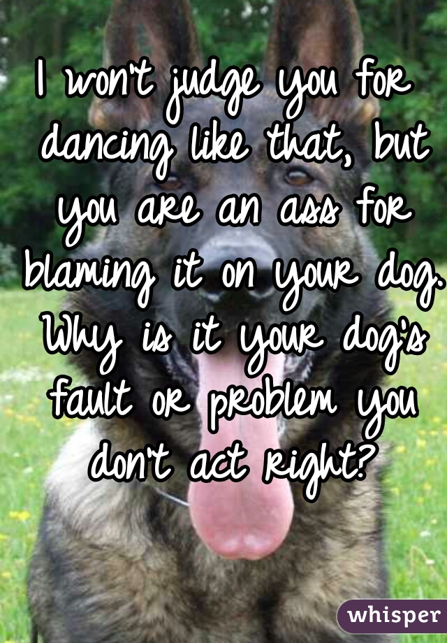 I won't judge you for dancing like that, but you are an ass for blaming it on your dog. Why is it your dog's fault or problem you don't act right?